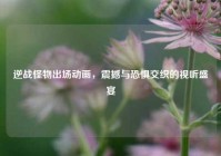 逆战怪物出场动画，震撼与恐惧交织的视听盛宴