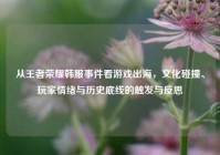 从王者荣耀韩服事件看游戏出海，文化碰撞、玩家情绪与历史底线的触发与反思