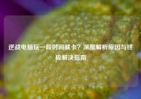逆战电脑玩一段时间就卡？深度解析原因与终极解决指南