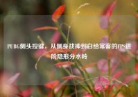 PUBG侧头按键，从侧身战神到白给常客的FPS进阶隐形分水岭