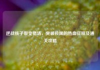 逆战核子裂变猎场，突破极限的热血征程及通关攻略