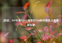 逆战，PVP平衡与PVE角色打PVP探寻竞技之魂和谐乐章
