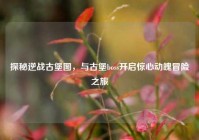 探秘逆战古堡图，与古堡boss开启惊心动魄冒险之旅