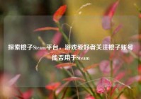 探索橙子Steam平台，游戏爱好者关注橙子账号能否用于Steam