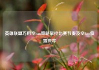 英雄联盟巧用空ban策略掌控比赛节奏及空ban位置探寻
