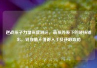 逆战原子力量深度测评，萌系外表下的硬核输出，到底值不值得入手及获取攻略