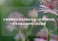 王者荣耀段位背后的输出机器，并非天赋异禀，而是将输出刻进每一段位细节