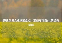 逆战猎场合成神器盘点，那些年称霸PVE的经典武器
