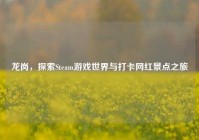 龙岗，探索Steam游戏世界与打卡网红景点之旅
