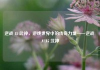 逆战 15 武神，游戏世界中的传奇力量——逆战 AR15 武神