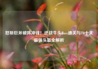 怒斩巨斧破阵冲锋！逆战牛头Boss通关与T0十大最强头盔全解析