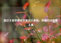 宿迁王者荣耀城市赛战火重燃，荣耀对决激情上演
