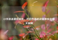 CF手游孟德扭蛋机，开启热血枪战新体验及相关视频
