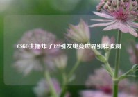CSGO主播炸了122引发电竞世界别样波澜