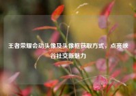 王者荣耀会动头像及头像框获取方式，点亮峡谷社交新魅力