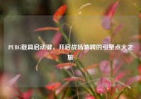 PUBG载具启动键，开启战场驰骋的引擎点火之旅