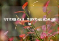 和平精英超极王牌，荣耀背后的激战及星级探秘