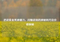 逆战紫金死神镰刀，闪耀战场的神秘利刃及价格探秘
