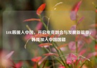 LOL韩援入中国，开启电竞融合与发展新篇章，韩援加入中国国籍
