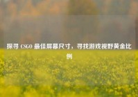 探寻 CSGO 最佳屏幕尺寸，寻找游戏视野黄金比例