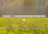 逆战混沌，未来战场的传奇武器及所属游戏揭秘