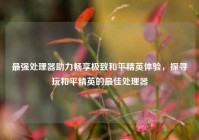 最强处理器助力畅享极致和平精英体验，探寻玩和平精英的最佳处理器