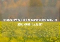 2024年穿越火线（CF）电脑配置需求全解析，目前玩CF需要什么配置？