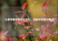 王者荣耀英雄移位技巧，战局中的灵动舞步