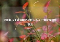 平板畅玩王者荣耀之平板玩不了王者荣耀那些事儿