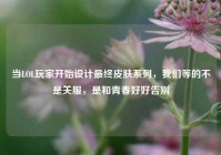 当LOL玩家开始设计最终皮肤系列，我们等的不是关服，是和青春好好告别