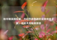 和平精英国际服，开启热血刺激的全球竞技之旅，领略天花板级体验