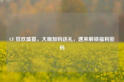 CF 狂欢盛宴，大咖加码送礼，速来解锁福利密码
