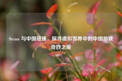 Steam 与中国碰撞,探寻虚拟世界中的中国游戏奇妙之旅
