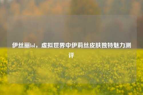 伊丝丽lol,虚拟世界中伊莉丝皮肤独特魅力测评
