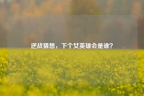 逆战猜想,下个女英雄会是谁?