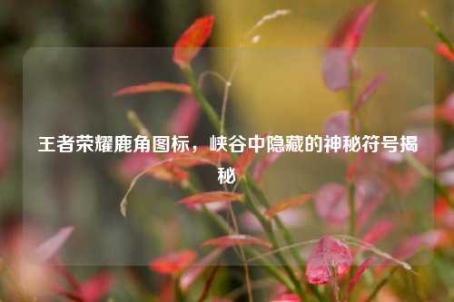 王者荣耀鹿角图标,峡谷中隐藏的神秘符号揭秘
