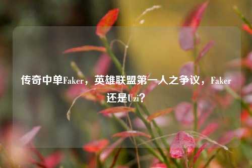 传奇中单Faker,英雄联盟第一人之争议,Faker还是Uzi?