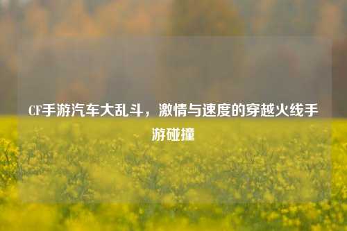 CF手游汽车大乱斗，激情与速度的穿越火线手游碰撞