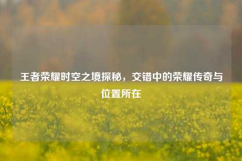 王者荣耀时空之境探秘,交错中的荣耀传奇与位置所在