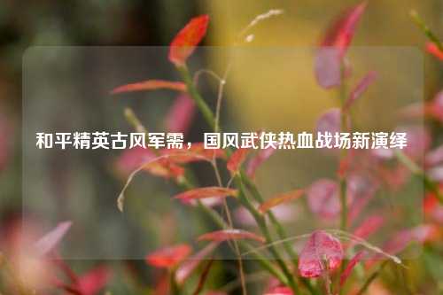 和平精英古风军需，国风武侠热血战场新演绎