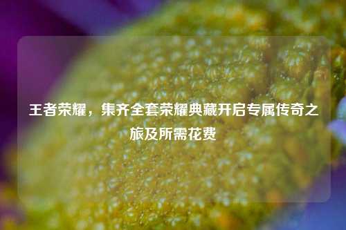 王者荣耀,集齐全套荣耀典藏开启专属传奇之旅及所需花费