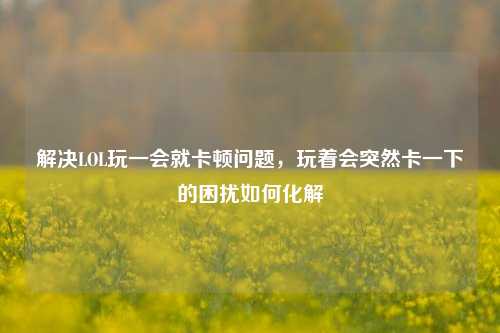 解决LOL玩一会就卡顿问题,玩着会突然卡一下的困扰如何化解