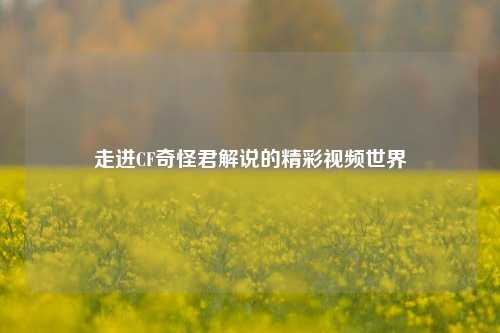 走进CF奇怪君解说的精彩视频世界