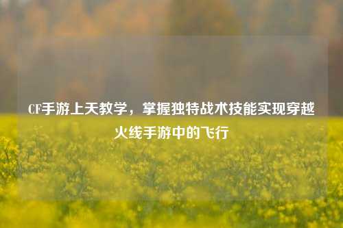 CF手游上天教学,掌握独特战术技能实现穿越火线手游中的飞行