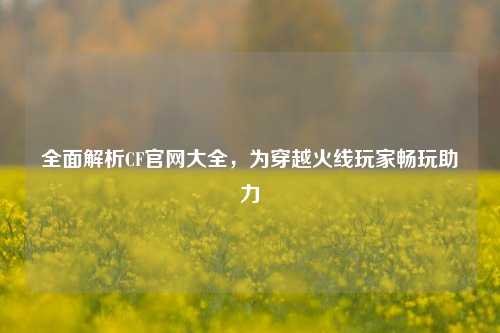 全面解析CF官网大全,为穿越火线玩家畅玩助力