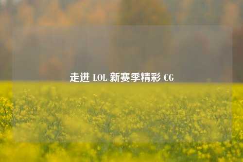 走进 LOL 新赛季精彩 CG