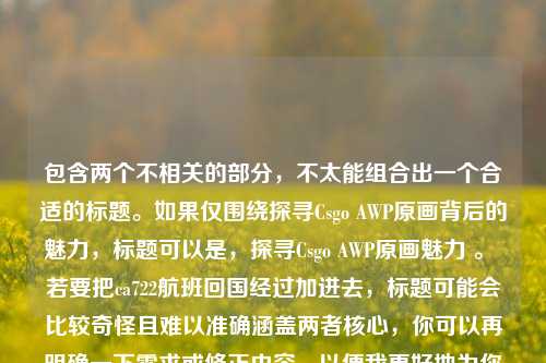 包含两个不相关的部分,不太能组合出一个合适的标题。如果仅围绕探寻Csgo AWP原画背后的魅力,标题可以是,探寻Csgo AWP原画魅力 。 若要把ca722航班回国经过加进去,标题可能会比较奇怪且难以准确涵盖两者核心,你可以再明确一下需求或修正内容,以便我更好地为你生成标题 。