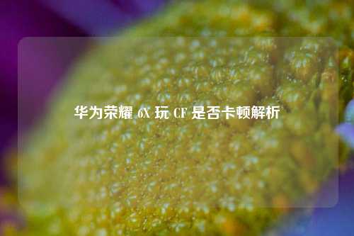 华为荣耀 6X 玩 CF 是否卡顿解析
