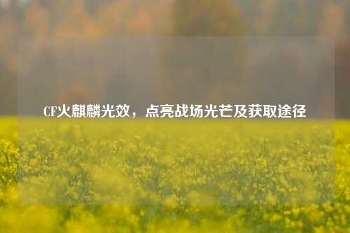 CF火麒麟光效，点亮战场光芒及获取途径