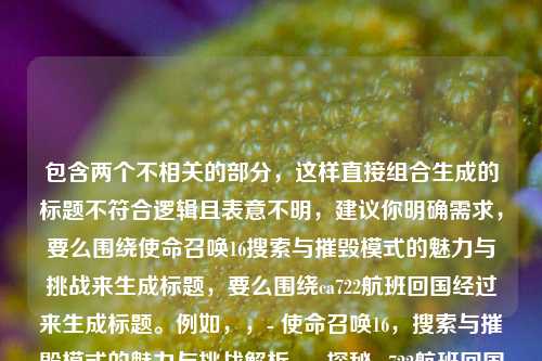 包含两个不相关的部分,这样直接组合生成的标题不符合逻辑且表意不明,建议你明确需求,要么围绕使命召唤16搜索与摧毁模式的魅力与挑战来生成标题,要么围绕ca722航班回国经过来生成标题。例如,,- 使命召唤16,搜索与摧毁模式的魅力与挑战解析,- 探秘ca722航班回国经过